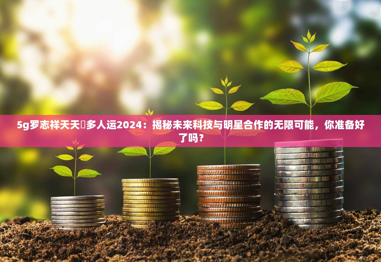 5g罗志祥天天奭多人运2024：揭秘未来科技与明星合作的无限可能，你准备好了吗？
