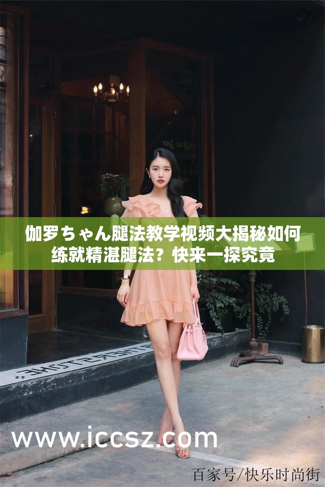 伽罗ちゃん腿法教学视频大揭秘如何练就精湛腿法？快来一探究竟