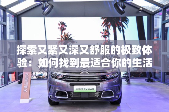 探索又紧又深又舒服的极致体验：如何找到最适合你的生活方式与舒适度