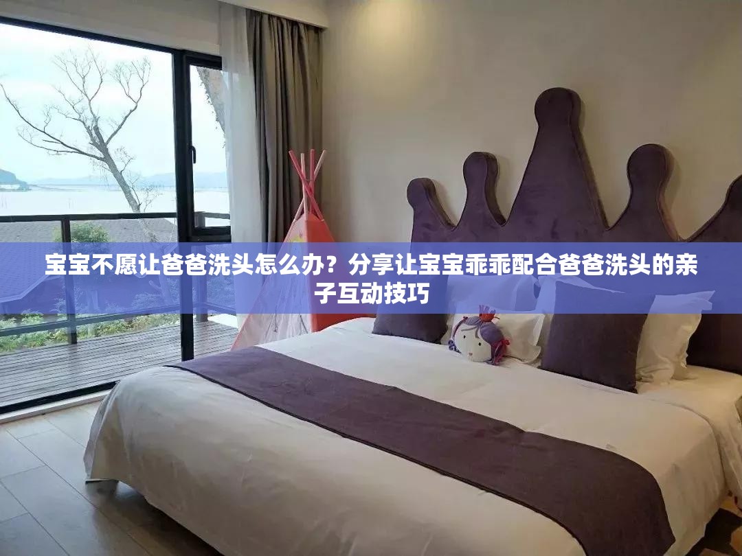 宝宝不愿让爸爸洗头怎么办？分享让宝宝乖乖配合爸爸洗头的亲子互动技巧