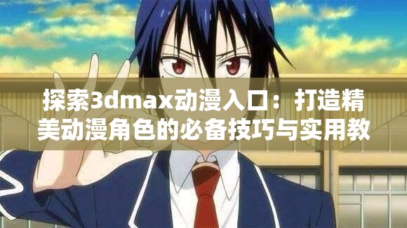 探索3dmax动漫入口：打造精美动漫角色的必备技巧与实用教程
