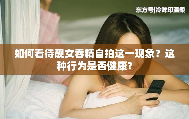 如何看待靓女吞精自拍这一现象？这种行为是否健康？