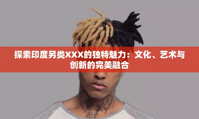 探索印度另类XXX的独特魅力：文化、艺术与创新的完美融合