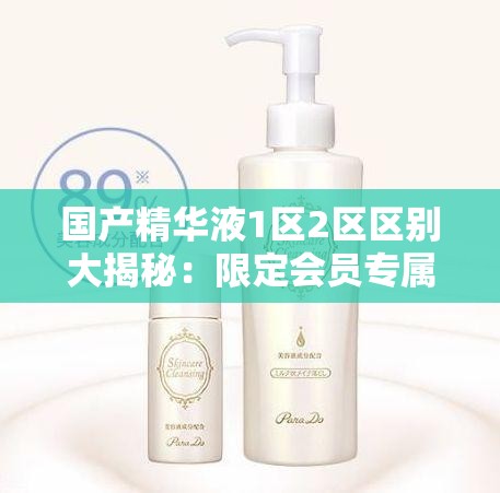 国产精华液1区2区区别大揭秘：限定会员专属放松指南，如何选择最适合你的护肤方案？
