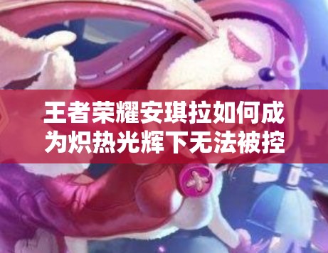 王者荣耀安琪拉如何成为炽热光辉下无法被控制的免疫法师？