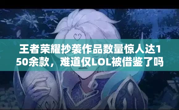 王者荣耀抄袭作品数量惊人达150余款，难道仅LOL被借鉴了吗？