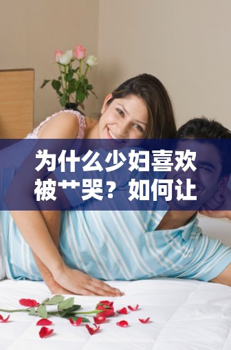 为什么少妇喜欢被艹哭？如何让少妇在性爱中获得满足？