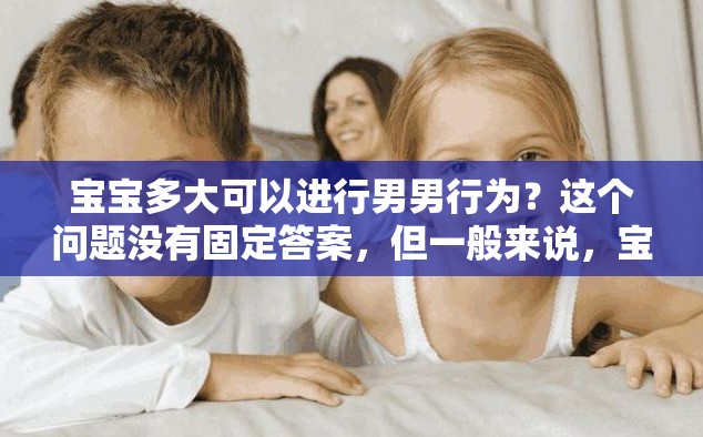 宝宝多大可以进行男男行为？这个问题没有固定答案，但一般来说，宝宝还太小，不应该进行任何性行为
