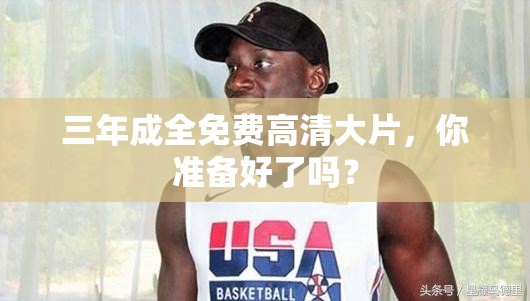 三年成全免费高清大片，你准备好了吗？