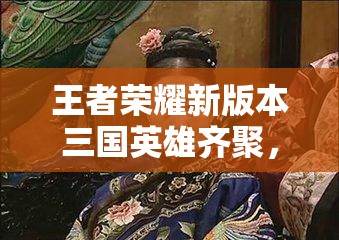 王者荣耀新版本三国英雄齐聚，武则天皮肤是否会迎来惊喜优化？