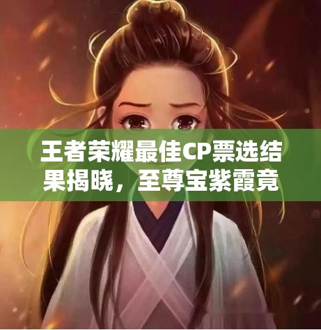 王者荣耀最佳CP票选结果揭晓，至尊宝紫霞竟无缘上榜？演变史揭秘！