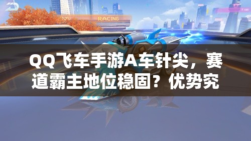QQ飞车手游A车针尖，赛道霸主地位稳固？优势究竟何在？
