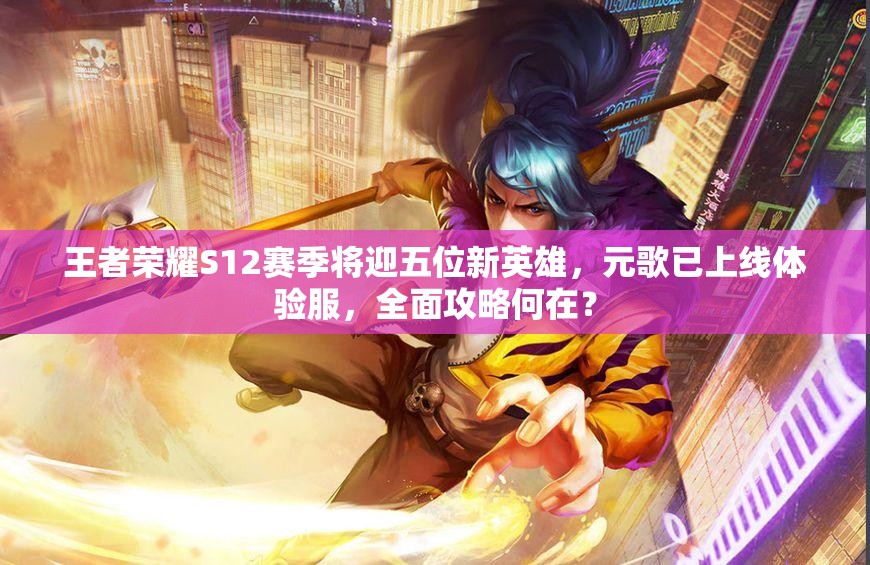 王者荣耀S12赛季将迎五位新英雄，元歌已上线体验服，全面攻略何在？