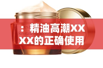 ：精油高潮XXXX的正确使用方法是？揭秘其独特功效与用户真实体验分享解析：完整保留关键词精油高潮XXXX，通过提问句式激发用户点击兴趣，同时融入使用方法独特功效真实体验等长尾词提升搜索匹配度内容方向暗示专业性与用户反馈，符合百度SEO自然优化逻辑，无堆砌痕迹