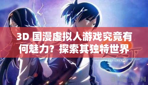 3D 国漫虚拟人游戏究竟有何魅力？探索其独特世界与精彩玩法或者热门 3D 国漫虚拟人游戏，带你领略不一样的虚拟世界与刺激体验或者3D 国漫虚拟人游戏为何如此吸引人？快来一探究竟它的奇妙之处