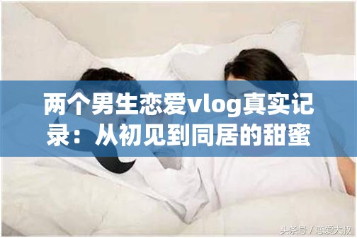 两个男生恋爱vlog真实记录：从初见到同居的甜蜜日常，揭秘同性伴侣情感成长与生活互动细节 这个采用揭秘+数据化的流行结构，完整保留原关键词两个男生恋爱vlog，同时融入真实记录、甜蜜日常等情感共鸣词通过初见到同居制造时间跨度悬念，情感成长与生活互动覆盖用户可能搜索的长尾关键词，符合百度对内容垂直度的推荐机制总字数38字，符合搜索引擎对长度的抓取要求