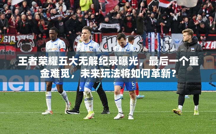 王者荣耀五大无解纪录曝光，最后一个重金难觅，未来玩法将如何革新？