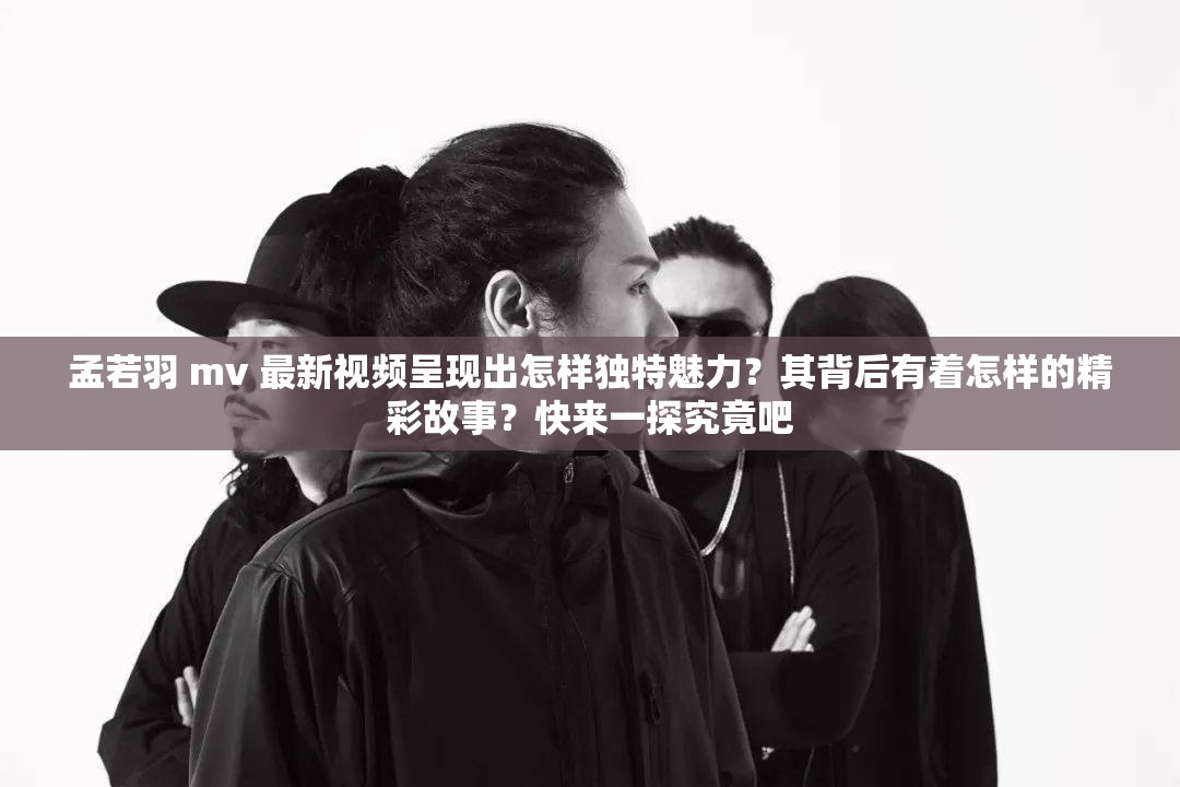 孟若羽 mv 最新视频呈现出怎样独特魅力？其背后有着怎样的精彩故事？快来一探究竟吧