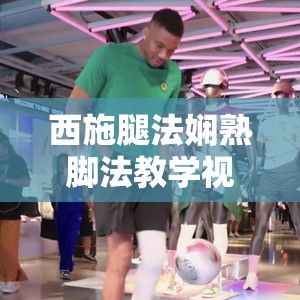 西施腿法娴熟脚法教学视频大揭秘如何快速掌握其精髓技巧？