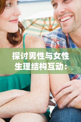 探讨男性与女性生理结构互动：男人的j伸进女人的亅的过程与影响