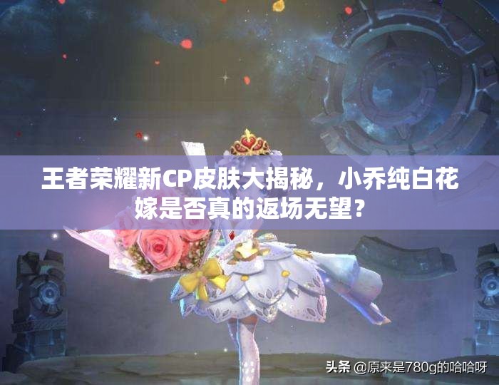 王者荣耀新CP皮肤大揭秘，小乔纯白花嫁是否真的返场无望？