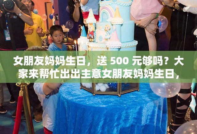 女朋友妈妈生日，送 500 元够吗？大家来帮忙出出主意女朋友妈妈生日，给 500 够了吗？求各位网友给点建议女朋友妈妈过生日，准备 500 元合适吗？急需大家的看法
