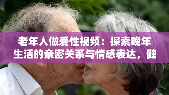 老年人做爰性视频：探索晚年生活的亲密关系与情感表达，健康与幸福的新视角