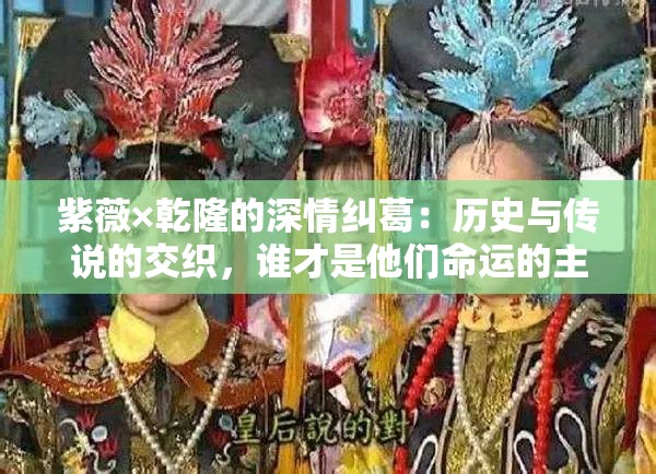 紫薇×乾隆的深情纠葛：历史与传说的交织，谁才是他们命运的主宰？