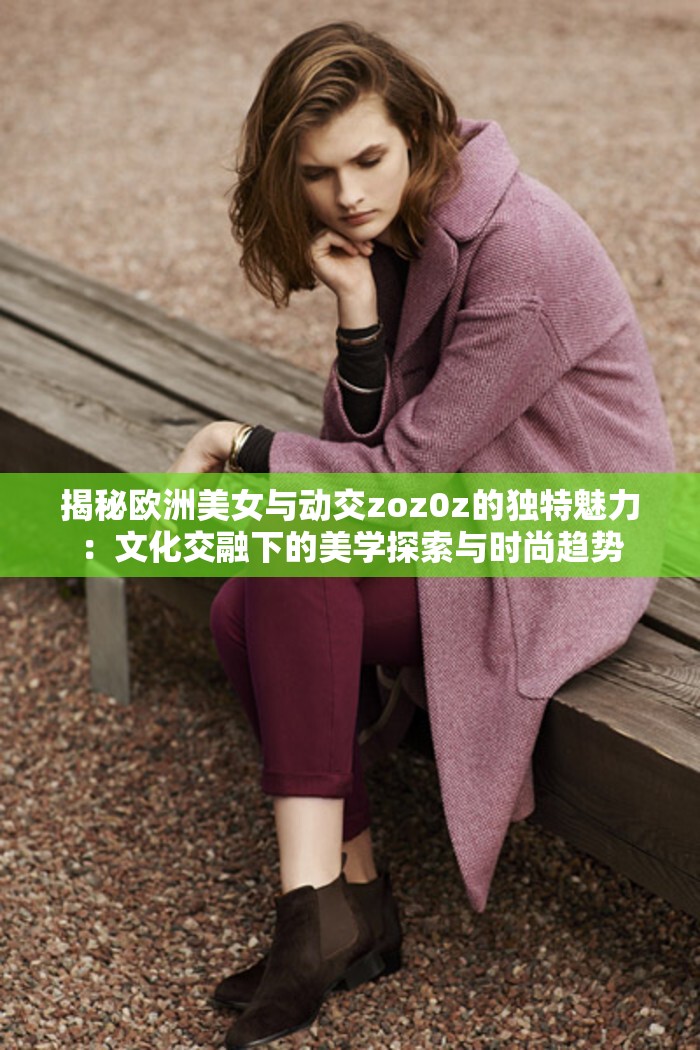 揭秘欧洲美女与动交zoz0z的独特魅力：文化交融下的美学探索与时尚趋势