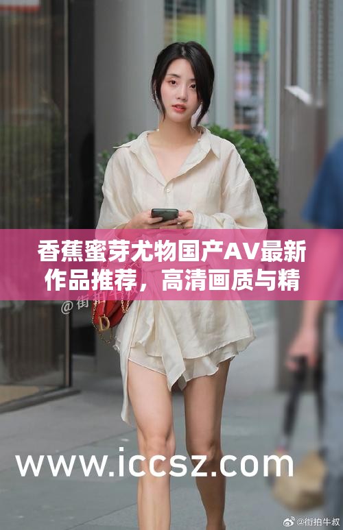 香蕉蜜芽尤物国产AV最新作品推荐，高清画质与精彩剧情完美结合，不容错过的视觉盛宴