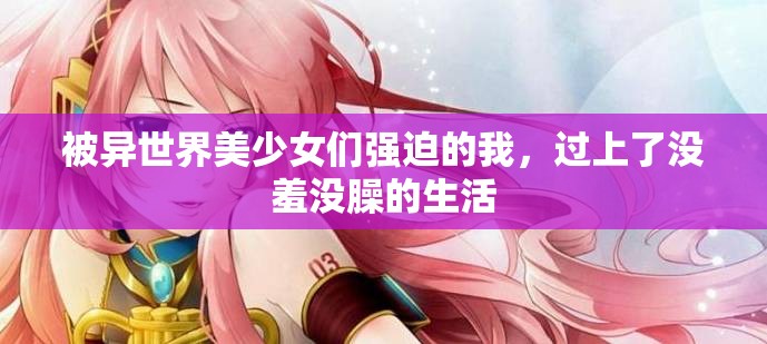 被异世界美少女们强迫的我，过上了没羞没臊的生活