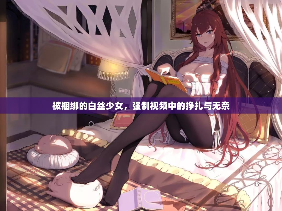被捆绑的白丝少女，强制视频中的挣扎与无奈