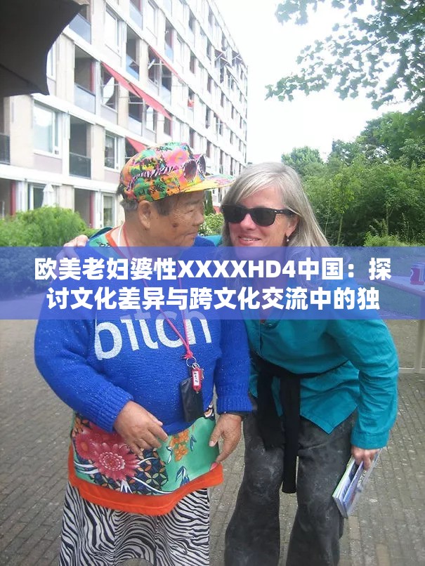 欧美老妇婆性XXXXHD4中国：探讨文化差异与跨文化交流中的独特现象