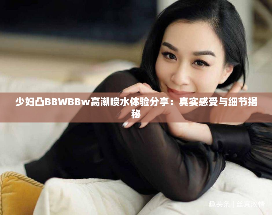 少妇凸BBWBBw高潮喷水体验分享：真实感受与细节揭秘
