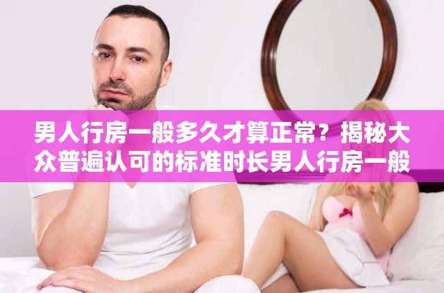 男人行房一般多久才算正常？揭秘大众普遍认可的标准时长男人行房一般多久才算正常？这一问题的准确答案你知道吗？想知道男人行房一般多久才算正常？快来了解被认可的时间范围