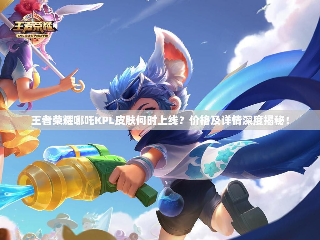 王者荣耀哪吒KPL皮肤何时上线？价格及详情深度揭秘！