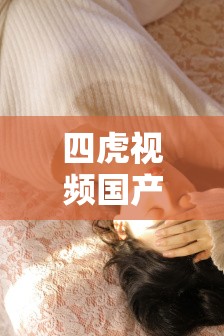 四虎视频国产精品，你所不知道的精彩内容