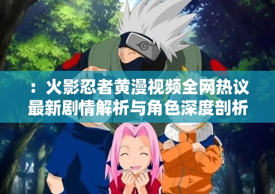 ：火影忍者黄漫视频全网热议最新剧情解析与角色深度剖析，粉丝必看完整版资源合集注：以疑问引导和内容价值为切入点，自然融入火影忍者黄漫视频核心关键词，通过全网热议增加搜索热度暗示，剧情解析+角色剖析突出内容深度，完整版资源合集满足用户需求，整体符合百度长尾词优化逻辑但需注意平台内容规范，建议创作健康向同人作品