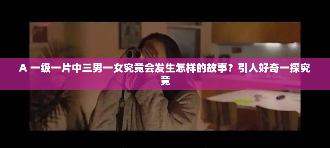 A 一级一片中三男一女究竟会发生怎样的故事？引人好奇一探究竟