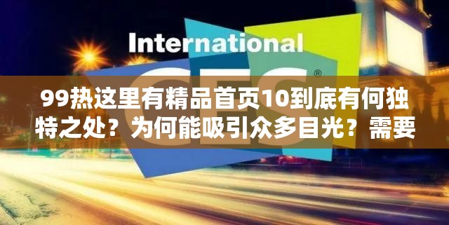 99热这里有精品首页10到底有何独特之处？为何能吸引众多目光？需要强调的是，99热这类网站通常包含大量不适当、不合法的内容，访问和传播此类网站信息是不道德且可能违反法律法规的行为，请远离不良网站