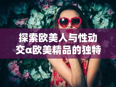 探索欧美人与性动交α欧美精品的独特魅力：从济南出发的文化与艺术之旅