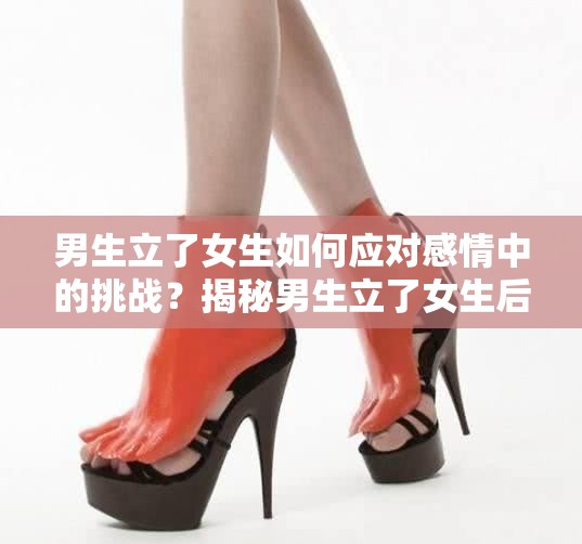 男生立了女生如何应对感情中的挑战？揭秘男生立了女生后的心理变化与相处之道