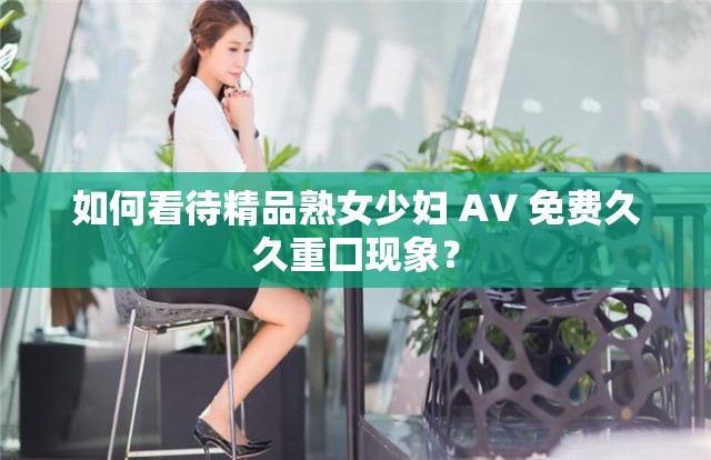 如何看待精品熟女少妇 AV 免费久久重囗现象？