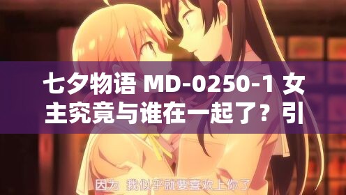 七夕物语 MD-0250-1 女主究竟与谁在一起了？引发全网好奇与热议
