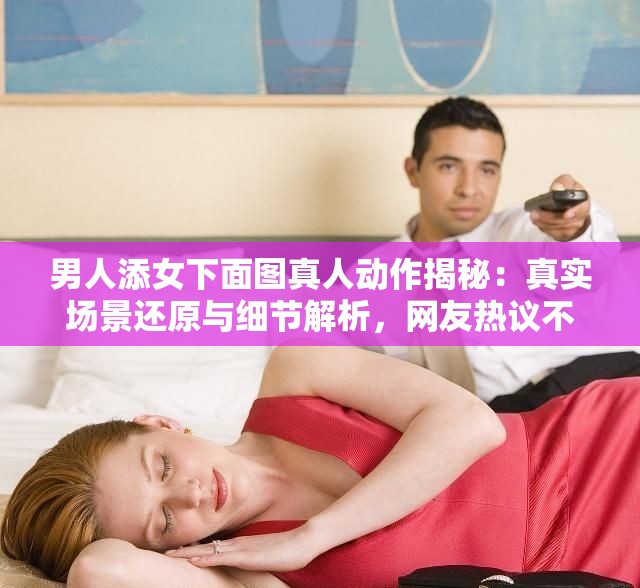 男人添女下面图真人动作揭秘：真实场景还原与细节解析，网友热议不断