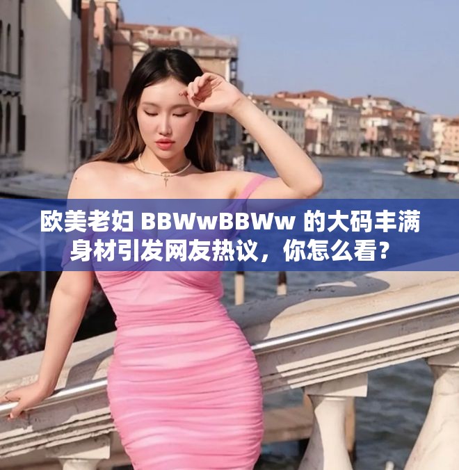 欧美老妇 BBWwBBWw 的大码丰满身材引发网友热议，你怎么看？