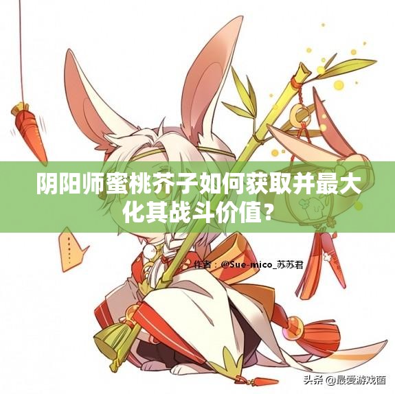 阴阳师蜜桃芥子如何获取并最大化其战斗价值？
