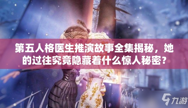第五人格医生推演故事全集揭秘，她的过往究竟隐藏着什么惊人秘密？
