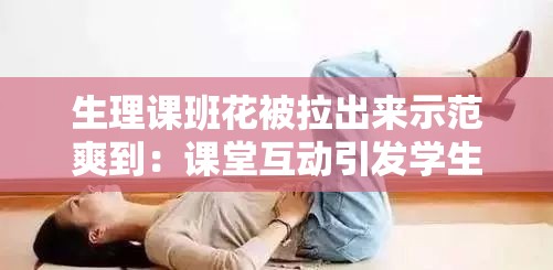 生理课班花被拉出来示范爽到：课堂互动引发学生热议与深度思考