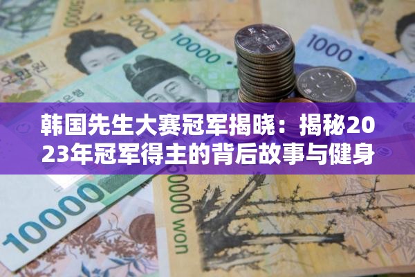 韩国先生大赛冠军揭晓：揭秘2023年冠军得主的背后故事与健身秘诀
